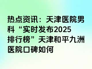 热点资讯：天津医院男科“实时发布2025排行榜”天津和平九洲医院口碑如何