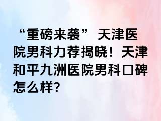 “重磅来袭” 天津医院男科力荐揭晓！天津和平九洲医院男科口碑怎么样？