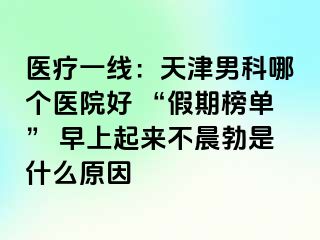 医疗一线：天津男科哪个医院好 “假期榜单” 早上起来不晨勃是什么原因