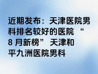 近期发布：天津医院男科排名较好的医院 “8 月新榜” 天津和平九洲医院男科