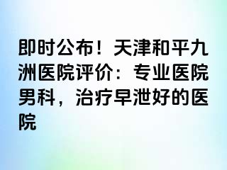 即时公布！天津和平九洲医院评价：专业医院男科，治疗早泄好的医院