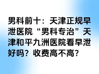 男科前十:天津正规早泄医院“男科专治”天津和平九洲医院看早泄好吗?收费高不高?