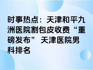 时事热点：天津和平九洲医院割包皮收费“重磅发布” 天津医院男科排名