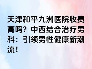 天津和平九洲医院收费高吗?中西结合治疗男科:引领男性健康新潮流!