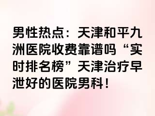 男性热点：天津和平九洲医院收费靠谱吗“实时排名榜”天津治疗早泄好的医院男科！