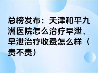 总榜发布：天津和平九洲医院怎么治疗早泄，早泄治疗收费怎么样（贵不贵）