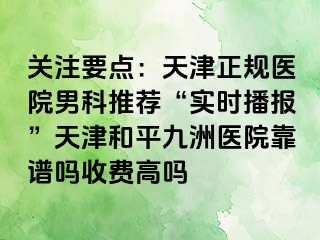 关注要点：天津正规医院男科推荐“实时播报”天津和平九洲医院靠谱吗收费高吗