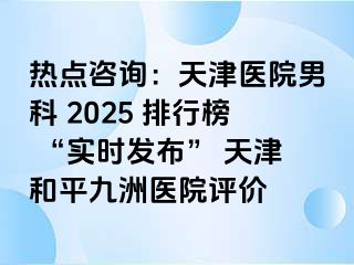 热点咨询：天津医院男科 2025 排行榜 “实时发布” 天津和平九洲医院评价