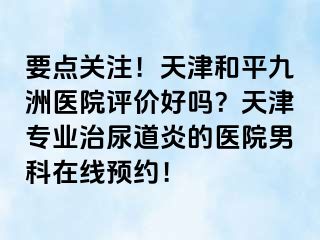 要点关注！天津和平九洲医院评价好吗？天津专业治尿道炎的医院男科在线预约！