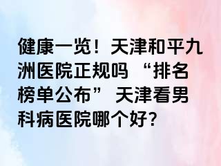 健康一览！天津和平九洲医院正规吗 “排名榜单公布” 天津看男科病医院哪个好？