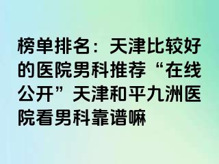 榜单排名：天津比较好的医院男科推荐“在线公开”天津和平九洲医院看男科靠谱嘛