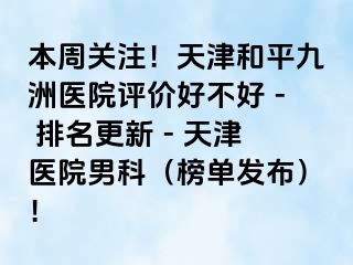 本周关注！天津和平九洲医院评价好不好 - 排名更新 - 天津医院男科（榜单发布）！