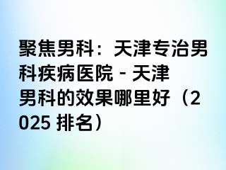 聚焦男科：天津专治男科疾病医院 - 天津男科的效果哪里好（2025 排名）