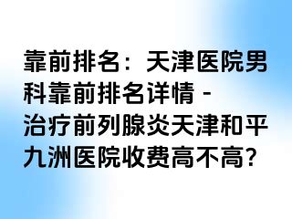 靠前排名：天津医院男科靠前排名详情 - 治疗前列腺炎天津和平九洲医院收费高不高？