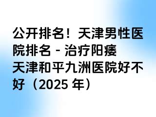 公开排名！天津男性医院排名 - 治疗阳痿天津和平九洲医院好不好（2025 年）