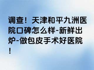 调查！天津和平九洲医院口碑怎么样-新鲜出炉-做包皮手术好医院！