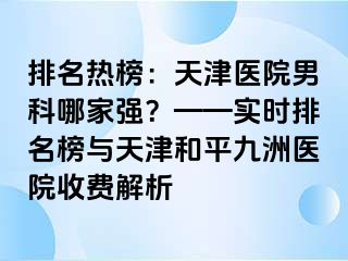 排名热榜：天津医院男科哪家强？——实时排名榜与天津和平九洲医院收费解析