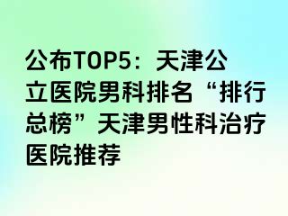 公布TOP5：天津公立医院男科排名“排行总榜”天津男性科治疗医院推荐