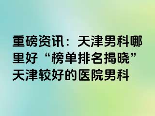 重磅资讯：天津男科哪里好“榜单排名揭晓”天津较好的医院男科
