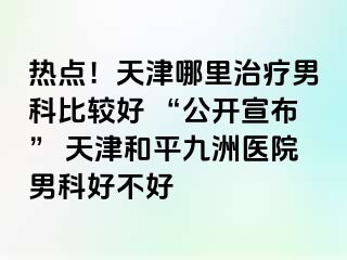 热点！天津哪里治疗男科比较好 “公开宣布” 天津和平九洲医院男科好不好