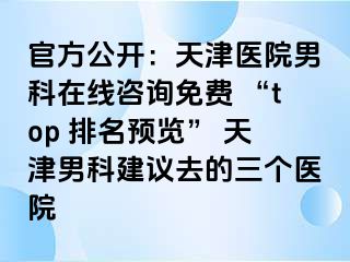 官方公开：天津医院男科在线咨询免费 “top 排名预览” 天津男科建议去的三个医院