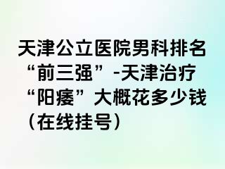 天津公立医院男科排名“前三强”-天津治疗“阳痿”大概花多少钱（在线挂号）