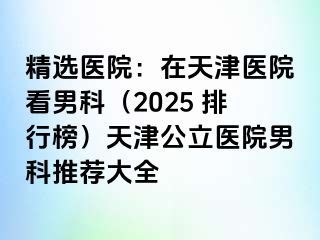 精选医院:在天津医院看男科(2025 排行榜)天津公立医院男科推荐大全
