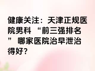 健康关注：天津正规医院男科 “前三强排名” 哪家医院治早泄治得好？