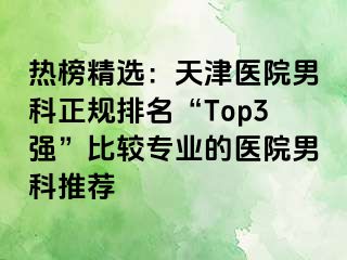 热榜精选：天津医院男科正规排名“Top3强”比较专业的医院男科推荐