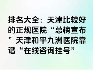 排名大全:天津比较好的正规医院“总榜宣布”天津和平九洲医院靠谱“在线咨询挂号”