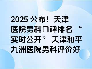 2025 公布！天津医院男科口碑排名 “实时公开” 天津和平九洲医院男科评价好