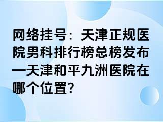 网络挂号:天津正规医院男科排行榜总榜发布—天津和平九洲医院在哪个位置?