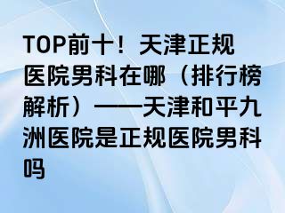 TOP前十!天津正规医院男科在哪(排行榜解析)——天津和平九洲医院是正规医院男科吗