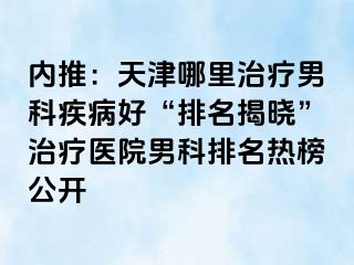 内推：天津哪里治疗男科疾病好“排名揭晓”治疗医院男科排名热榜公开