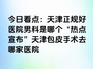 今日看点：天津正规好医院男科是哪个“热点宣布”天津包皮手术去哪家医院