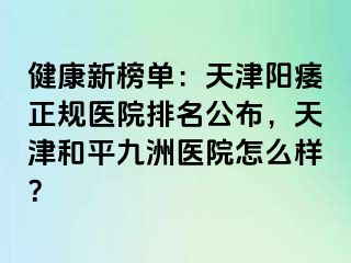 健康新榜单：天津阳痿正规医院排名公布，天津和平九洲医院怎么样？