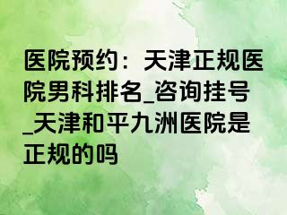 医院预约：天津正规医院男科排名_咨询挂号_天津和平九洲医院是正规的吗