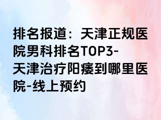 排名报道：天津正规医院男科排名TOP3-天津治疗阳痿到哪里医院-线上预约