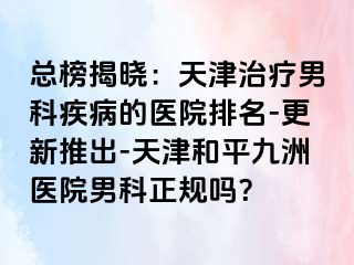 总榜揭晓：天津治疗男科疾病的医院排名-更新推出-天津和平九洲医院男科正规吗？