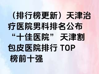 （排行榜更新）天津治疗医院男科排名公布 “十佳医院” 天津割包皮医院排行 TOP 榜前十强