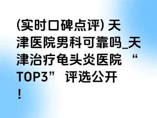 (实时口碑点评) 天津医院男科可靠吗_天津治疗龟头炎医院 “TOP3” 评选公开！