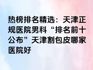 热榜排名精选：天津正规医院男科“排名前十公布”天津割包皮哪家医院好