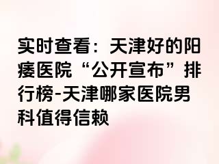 实时查看：天津好的阳痿医院“公开宣布”排行榜-天津哪家医院男科值得信赖