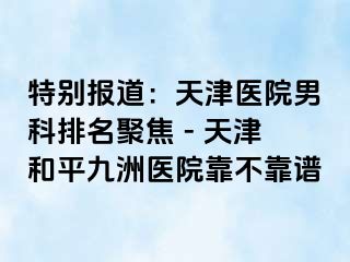 特别报道：天津医院男科排名聚焦 - 天津和平九洲医院靠不靠谱