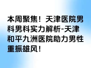 本周聚焦！天津医院男科男科实力解析-天津和平九洲医院助力男性重振雄风！