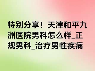 特别分享！天津和平九洲医院男科怎么样_正规男科_治疗男性疾病
