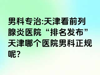 男科专治:天津看前列腺炎医院“排名发布”天津哪个医院男科正规呢？