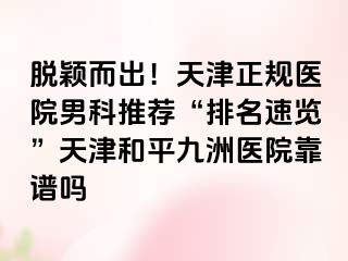 脱颖而出！天津正规医院男科推荐“排名速览”天津和平九洲医院靠谱吗