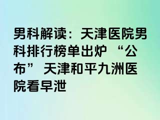 男科解读：天津医院男科排行榜单出炉 “公布” 天津和平九洲医院看早泄