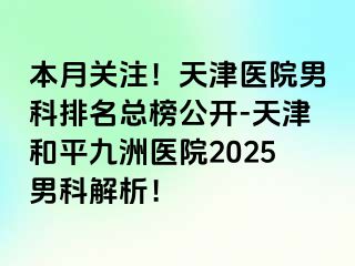 本月关注！天津医院男科排名总榜公开-天津和平九洲医院2025男科解析！